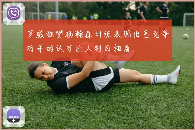 罗威称赞杨瀚森训练表现出色竞争对手的认可让人刮目相看