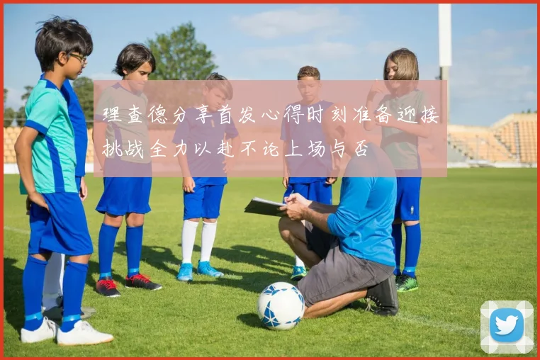 理查德分享首发心得时刻准备迎接挑战全力以赴不论上场与否