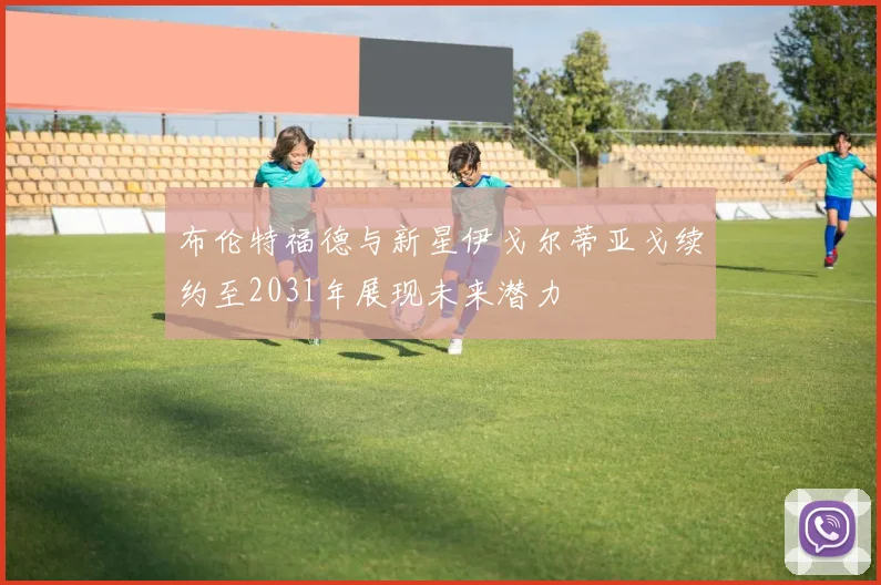布伦特福德与新星伊戈尔蒂亚戈续约至2031年展现未来潜力