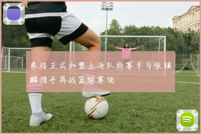 弗格正式加盟上海队新赛季与张镇麟携手再战篮球赛场