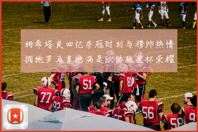 姆希塔良回忆夺冠时刻与穆帅热情拥抱罗马基地满是欧协联奖杯荣耀
