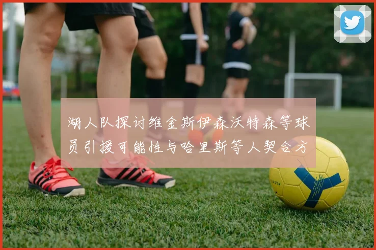 湖人队探讨维金斯伊森沃特森等球员引援可能性与哈里斯等人契合方向