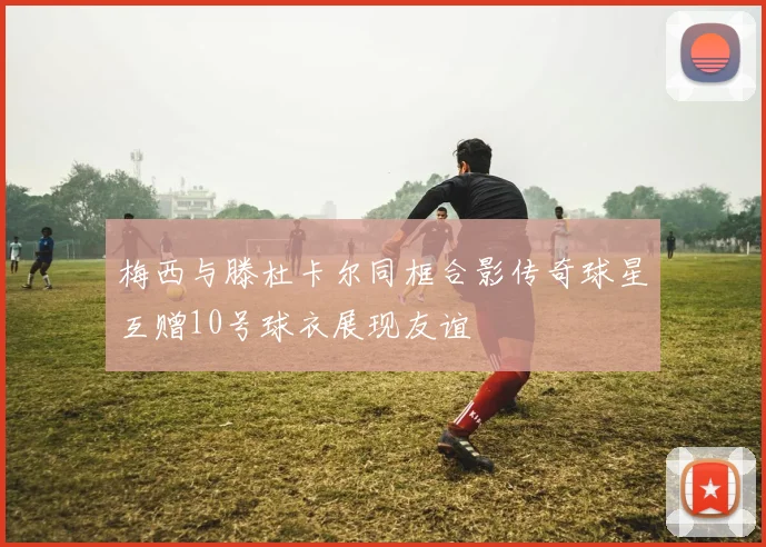 梅西与滕杜卡尔同框合影传奇球星互赠10号球衣展现友谊