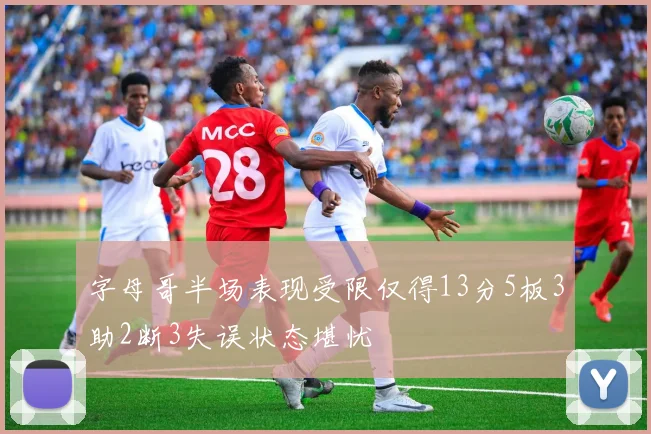 字母哥半场表现受限仅得13分5板3助2断3失误状态堪忧