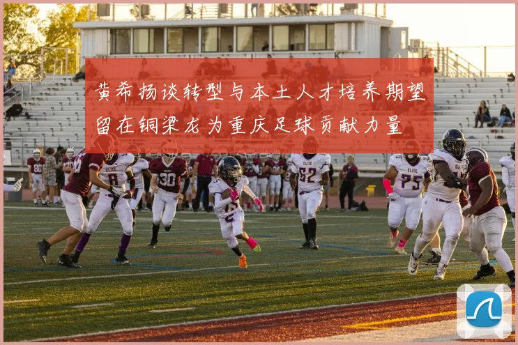 黄希扬谈转型与本土人才培养期望留在铜梁龙为重庆足球贡献力量