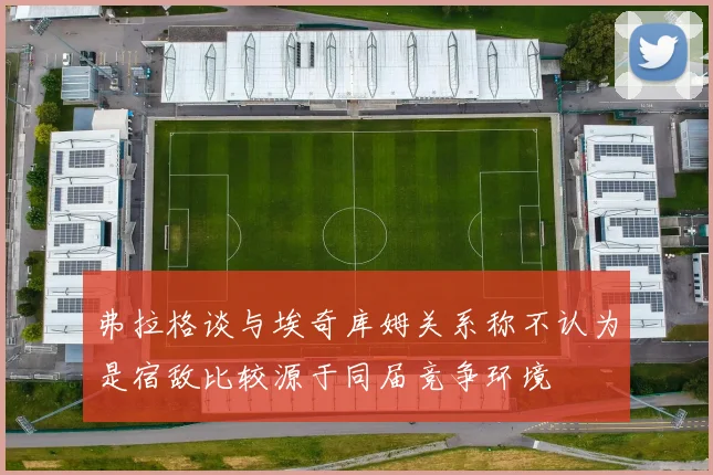 弗拉格谈与埃奇库姆关系称不认为是宿敌比较源于同届竞争环境