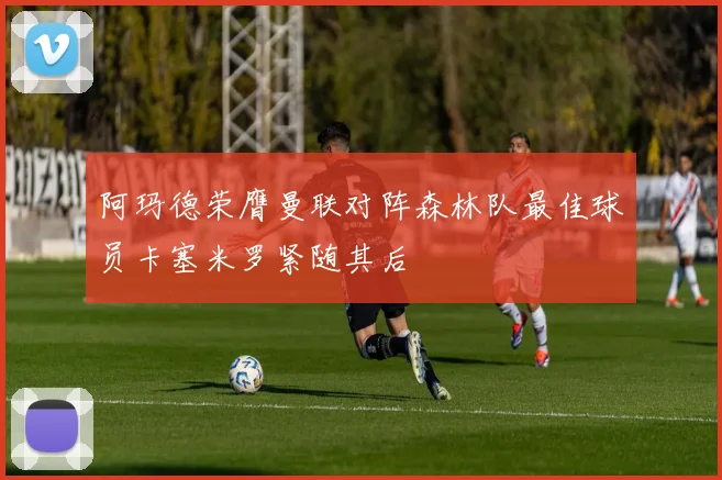 阿玛德荣膺曼联对阵森林队最佳球员卡塞米罗紧随其后