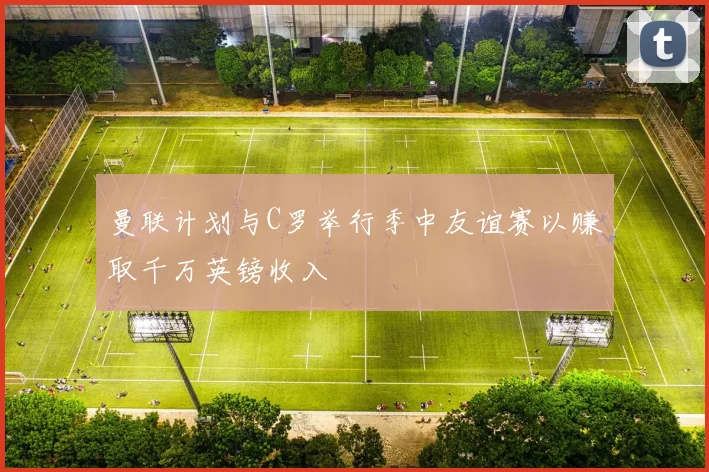 曼联计划与C罗举行季中友谊赛以赚取千万英镑收入