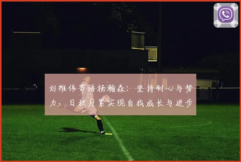 刘维伟寄语杨瀚森：坚持耐心与努力，日积月累实现自我成长与进步